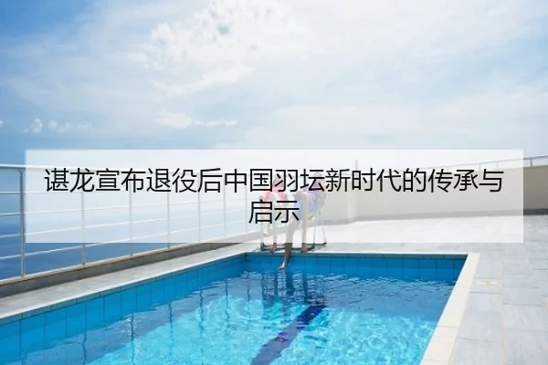 谌龙宣布退役后中国羽坛新时代的传承与启示