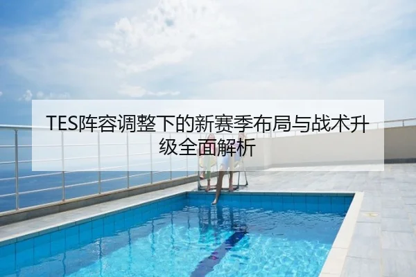 TES阵容调整下的新赛季布局与战术升级全面解析