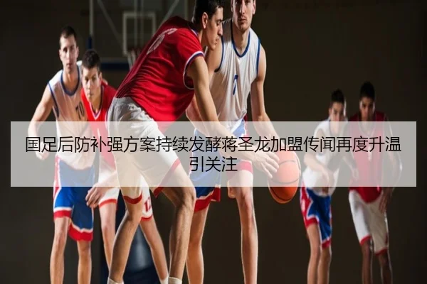 国足后防补强方案持续发酵蒋圣龙加盟传闻再度升温引关注