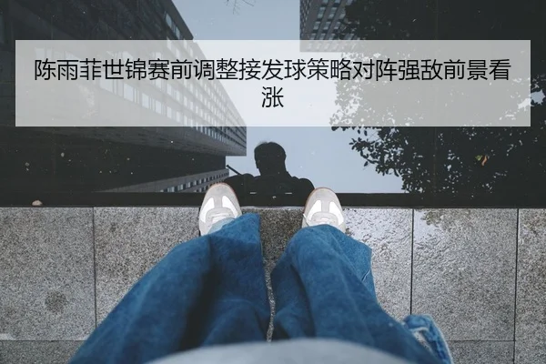 陈雨菲世锦赛前调整接发球策略对阵强敌前景看涨
