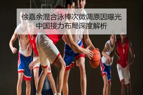徐嘉余混合泳棒次微调原因曝光 中国接力布局深度解析