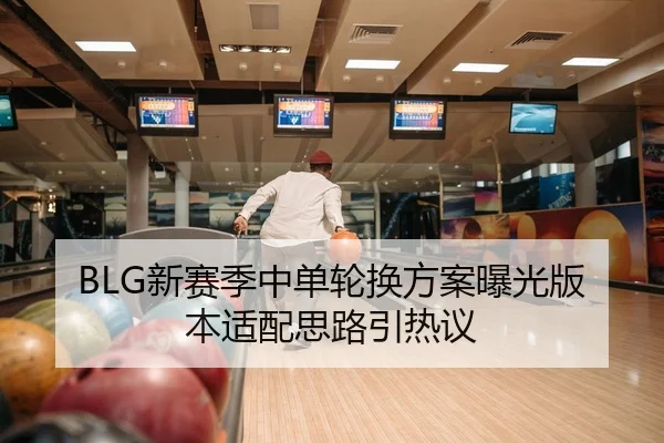 BLG新赛季中单轮换方案曝光版本适配思路引热议