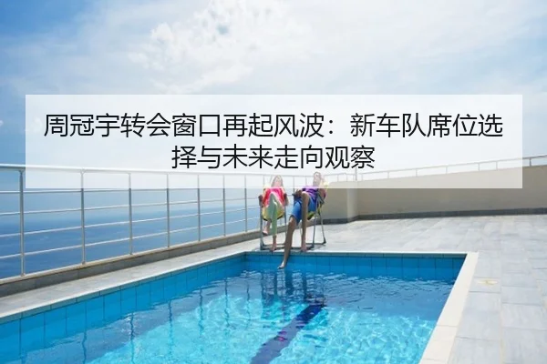 周冠宇转会窗口再起风波：新车队席位选择与未来走向观察