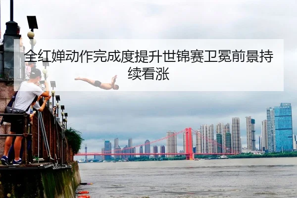 全红婵动作完成度提升世锦赛卫冕前景持续看涨