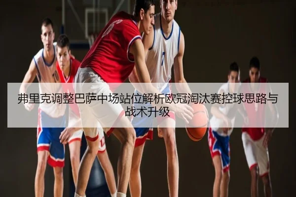 弗里克调整巴萨中场站位解析欧冠淘汰赛控球思路与战术升级