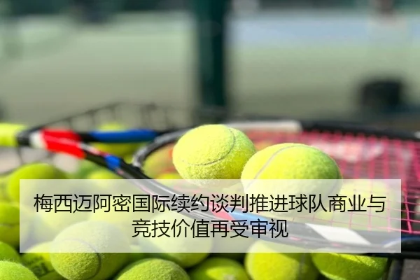 梅西迈阿密国际续约谈判推进球队商业与竞技价值再受审视