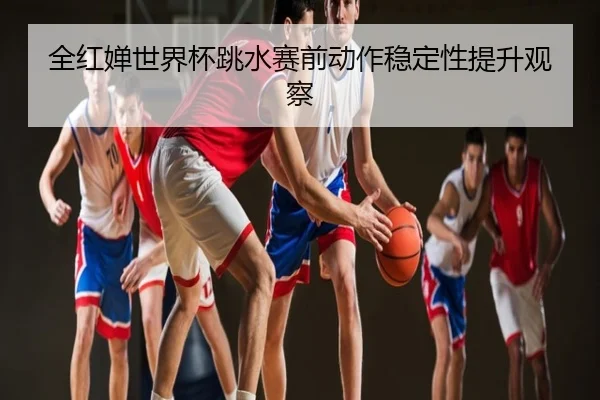 全红婵世界杯跳水赛前动作稳定性提升观察